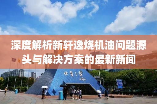 深度解析新軒逸燒機(jī)油問(wèn)題源頭與解決方案的最新新聞