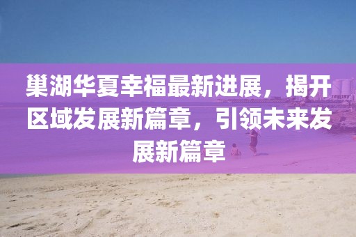 巢湖華夏幸福最新進(jìn)展，揭開區(qū)域發(fā)展新篇章，引領(lǐng)未來發(fā)展新篇章
