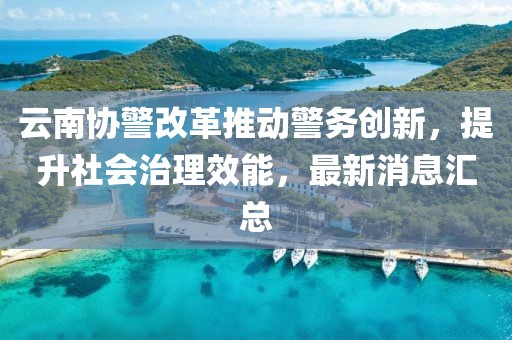 云南協(xié)警改革推動警務創(chuàng)新，提升社會治理效能，最新消息匯總