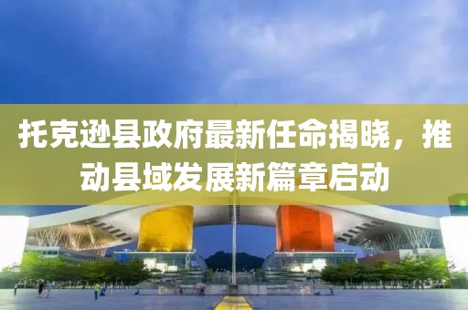 托克遜縣政府最新任命揭曉，推動縣域發(fā)展新篇章啟動