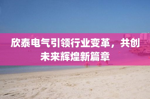 欣泰電氣引領行業(yè)變革，共創(chuàng)未來輝煌新篇章
