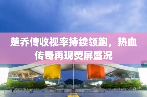 楚喬傳收視率持續(xù)領(lǐng)跑，熱血傳奇再現(xiàn)熒屏盛況