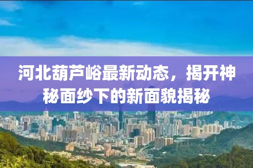 河北葫蘆峪最新動態(tài)，揭開神秘面紗下的新面貌揭秘