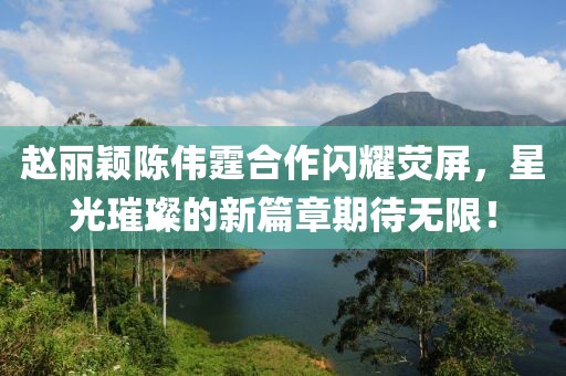 趙麗穎陳偉霆合作閃耀熒屏，星光璀璨的新篇章期待無(wú)限！