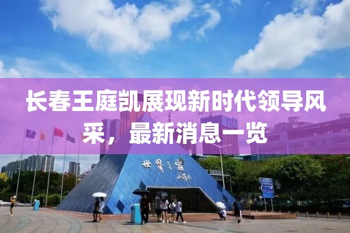 長春王庭凱展現(xiàn)新時(shí)代領(lǐng)導(dǎo)風(fēng)采，最新消息一覽