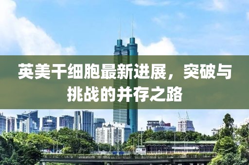 英美干細(xì)胞最新進(jìn)展，突破與挑戰(zhàn)的并存之路