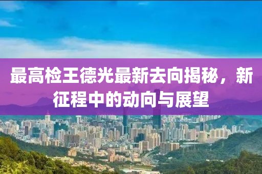 最高檢王德光最新去向揭秘，新征程中的動向與展望