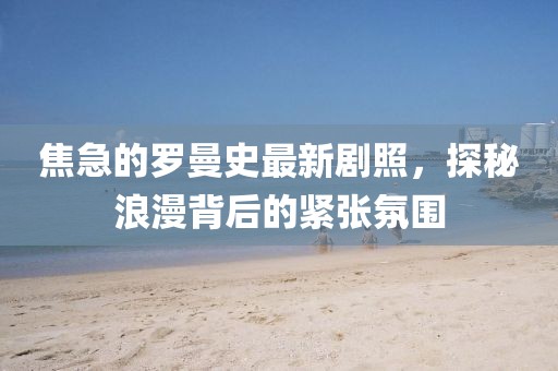 焦急的羅曼史最新劇照，探秘浪漫背后的緊張氛圍