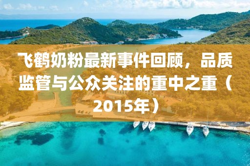 飛鶴奶粉最新事件回顧，品質(zhì)監(jiān)管與公眾關(guān)注的重中之重（2015年）