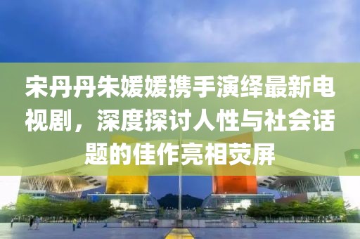 宋丹丹朱媛媛攜手演繹最新電視劇，深度探討人性與社會話題的佳作亮相熒屏