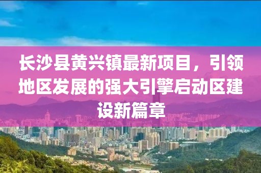 長(zhǎng)沙縣黃興鎮(zhèn)最新項(xiàng)目，引領(lǐng)地區(qū)發(fā)展的強(qiáng)大引擎啟動(dòng)區(qū)建設(shè)新篇章