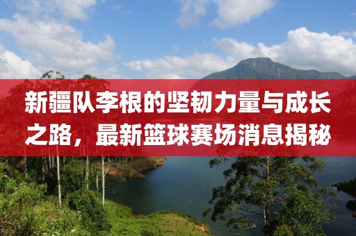 新疆隊李根的堅韌力量與成長之路，最新籃球賽場消息揭秘