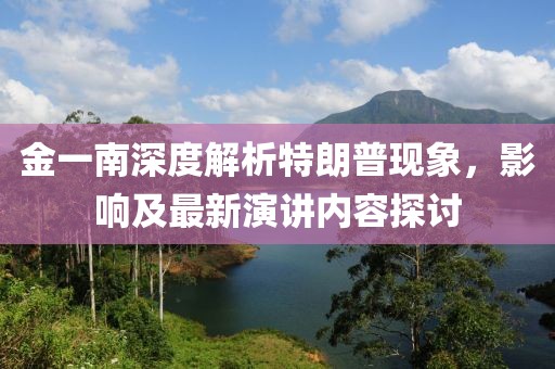 金一南深度解析特朗普現(xiàn)象，影響及最新演講內(nèi)容探討