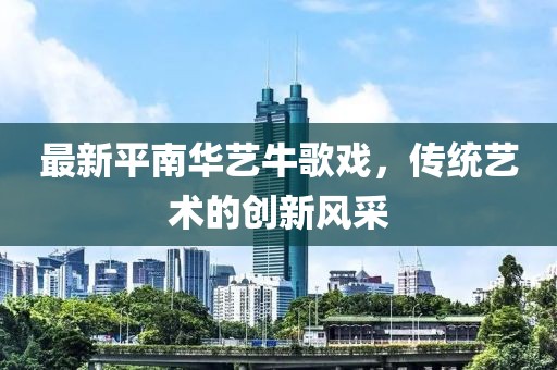 最新平南華藝牛歌戲，傳統(tǒng)藝術(shù)的創(chuàng)新風(fēng)采
