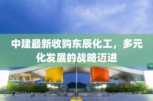 中建最新收購東辰化工，多元化發(fā)展的戰(zhàn)略邁進