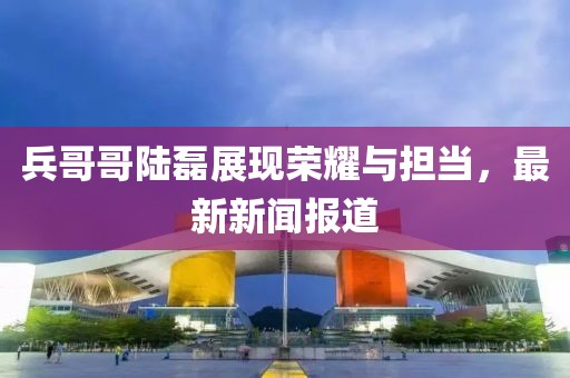 兵哥哥陸磊展現(xiàn)榮耀與擔(dān)當(dāng)，最新新聞報道