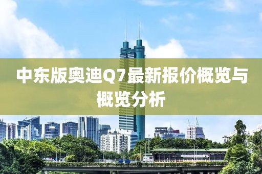 中東版奧迪Q7最新報(bào)價(jià)概覽與概覽分析