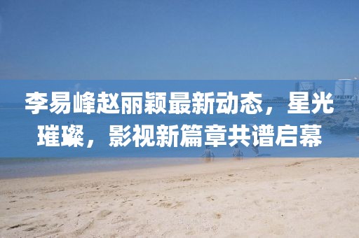 李易峰趙麗穎最新動態(tài)，星光璀璨，影視新篇章共譜啟幕