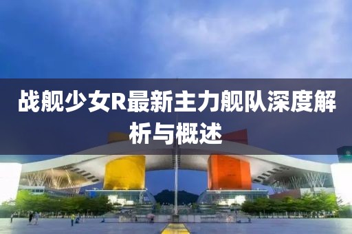 戰(zhàn)艦少女R最新主力艦隊(duì)深度解析與概述