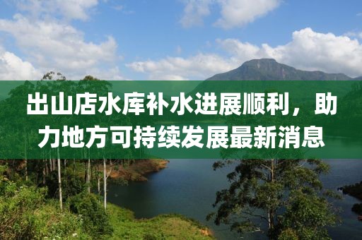 出山店水庫補水進展順利，助力地方可持續(xù)發(fā)展最新消息