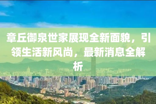 章丘御泉世家展現(xiàn)全新面貌，引領(lǐng)生活新風(fēng)尚，最新消息全解析