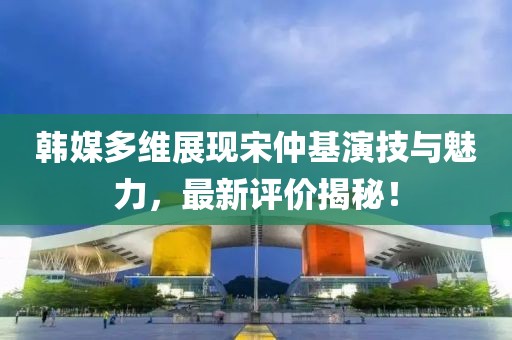 韓媒多維展現(xiàn)宋仲基演技與魅力，最新評價揭秘！