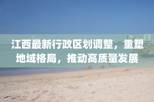 江西最新行政區(qū)劃調(diào)整，重塑地域格局，推動高質(zhì)量發(fā)展