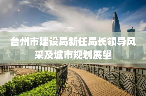 臺州市建設局新任局長領導風采及城市規(guī)劃展望