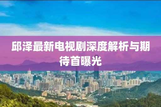 邱澤最新電視劇深度解析與期待首曝光