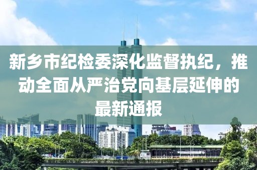 新鄉(xiāng)市紀檢委深化監(jiān)督執(zhí)紀，推動全面從嚴治黨向基層延伸的最新通報