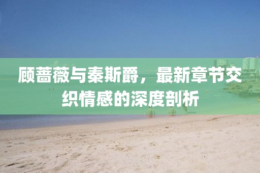 顧薔薇與秦斯爵，最新章節(jié)交織情感的深度剖析