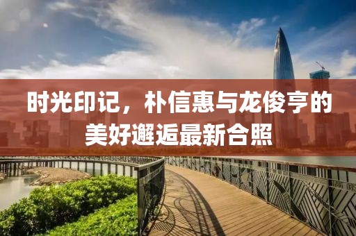 時光印記，樸信惠與龍俊亨的美好邂逅最新合照