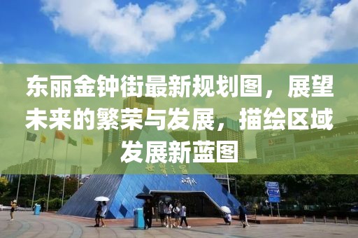 東麗金鐘街最新規(guī)劃圖，展望未來的繁榮與發(fā)展，描繪區(qū)域發(fā)展新藍圖