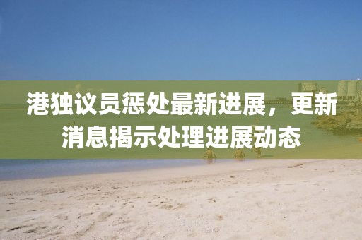 港獨議員懲處最新進展，更新消息揭示處理進展動態(tài)