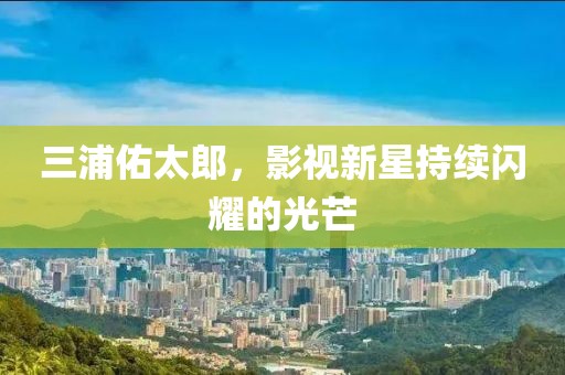 三浦佑太郎，影視新星持續(xù)閃耀的光芒