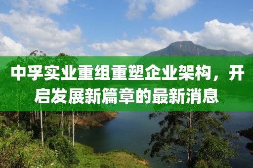 中孚實(shí)業(yè)重組重塑企業(yè)架構(gòu)，開啟發(fā)展新篇章的最新消息
