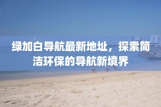 綠加白導(dǎo)航最新地址，探索簡潔環(huán)保的導(dǎo)航新境界