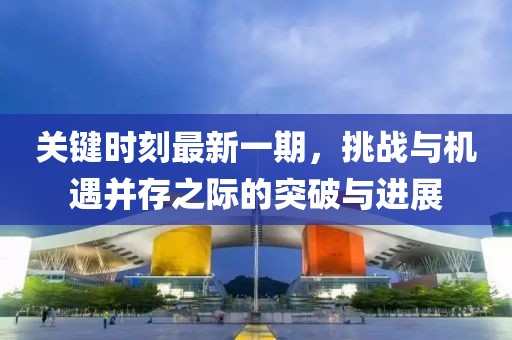 關(guān)鍵時(shí)刻最新一期，挑戰(zhàn)與機(jī)遇并存之際的突破與進(jìn)展