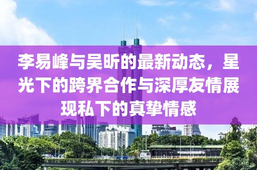 李易峰與吳昕的最新動(dòng)態(tài)，星光下的跨界合作與深厚友情展現(xiàn)私下的真摯情感