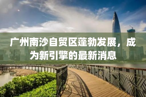 廣州南沙自貿(mào)區(qū)蓬勃發(fā)展，成為新引擎的最新消息