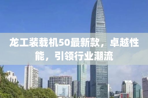 龍工裝載機(jī)50最新款，卓越性能，引領(lǐng)行業(yè)潮流