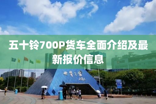 五十鈴700P貨車全面介紹及最新報價信息