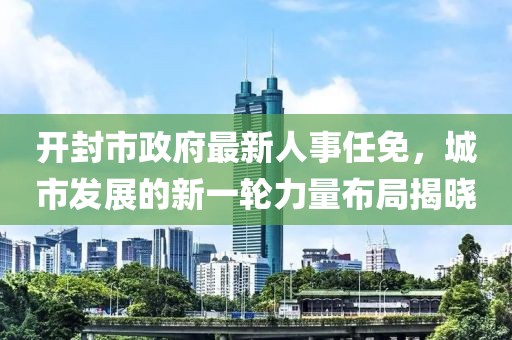 開封市政府最新人事任免，城市發(fā)展的新一輪力量布局揭曉