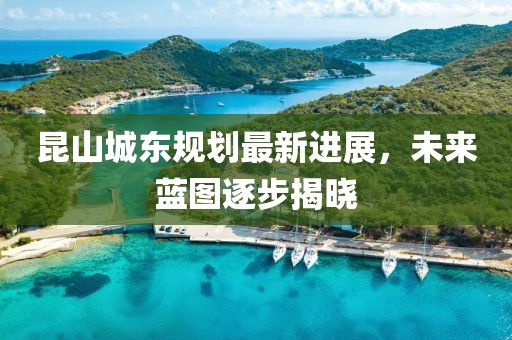 昆山城東規(guī)劃最新進展，未來藍圖逐步揭曉
