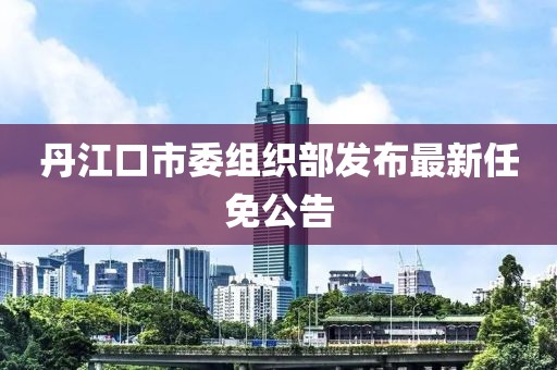 丹江口市委組織部發(fā)布最新任免公告