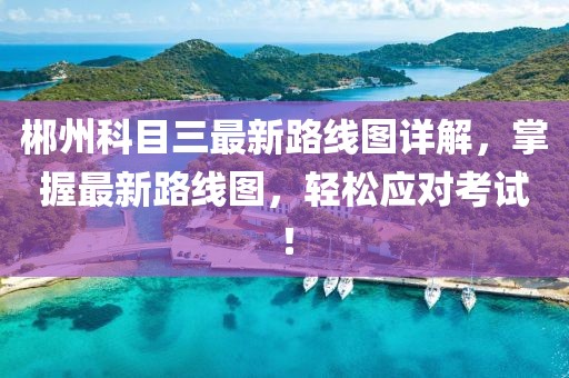 郴州科目三最新路線圖詳解，掌握最新路線圖，輕松應(yīng)對(duì)考試！