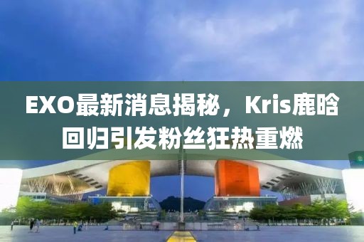 EXO最新消息揭秘，Kris鹿晗回歸引發(fā)粉絲狂熱重燃