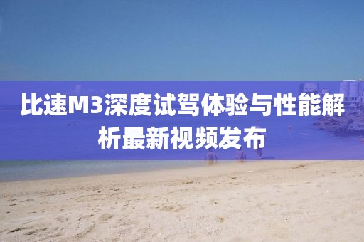 比速M3深度試駕體驗與性能解析最新視頻發(fā)布