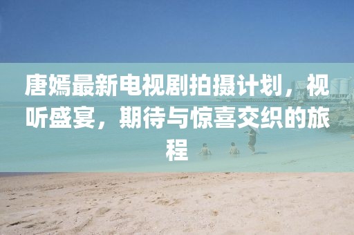 唐嫣最新電視劇拍攝計劃，視聽盛宴，期待與驚喜交織的旅程