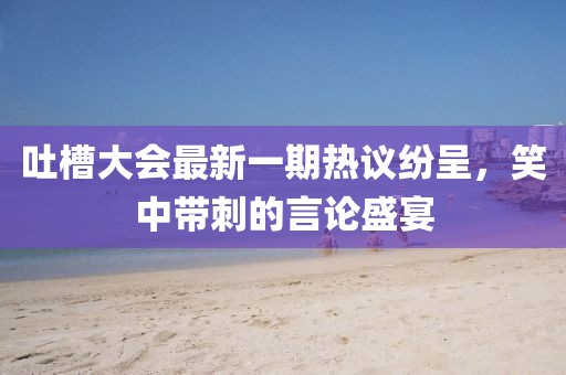 吐槽大會最新一期熱議紛呈，笑中帶刺的言論盛宴